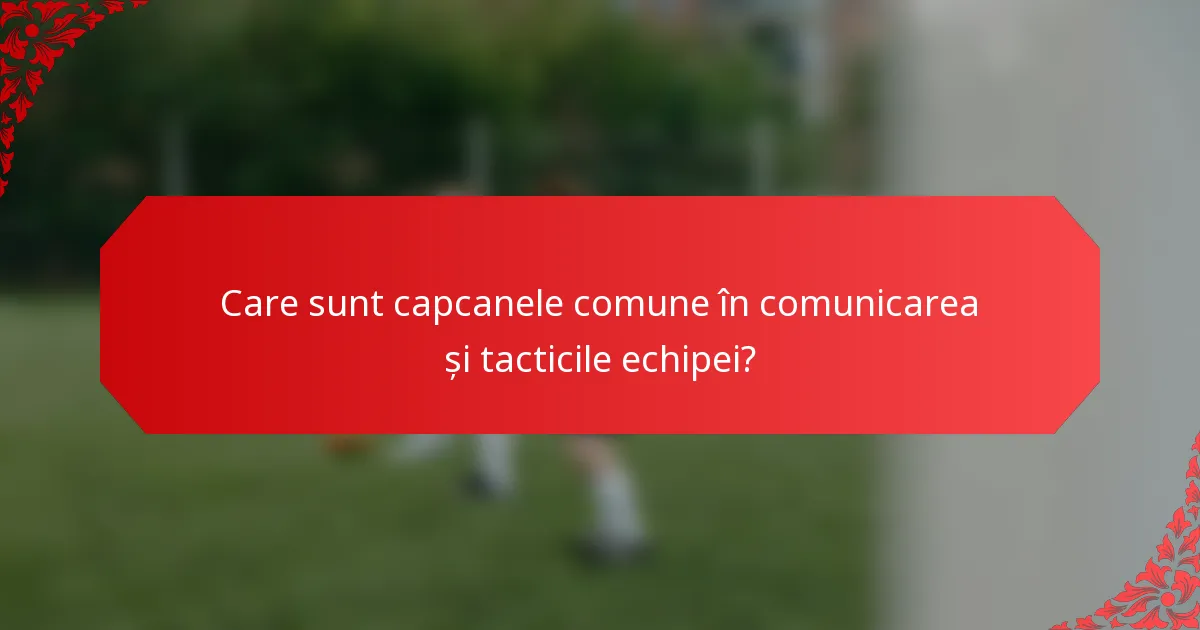 Care sunt capcanele comune în comunicarea și tacticile echipei?