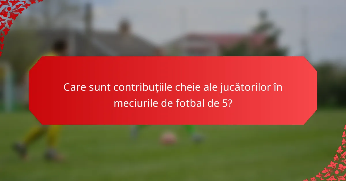 Care sunt contribuțiile cheie ale jucătorilor în meciurile de fotbal de 5?
