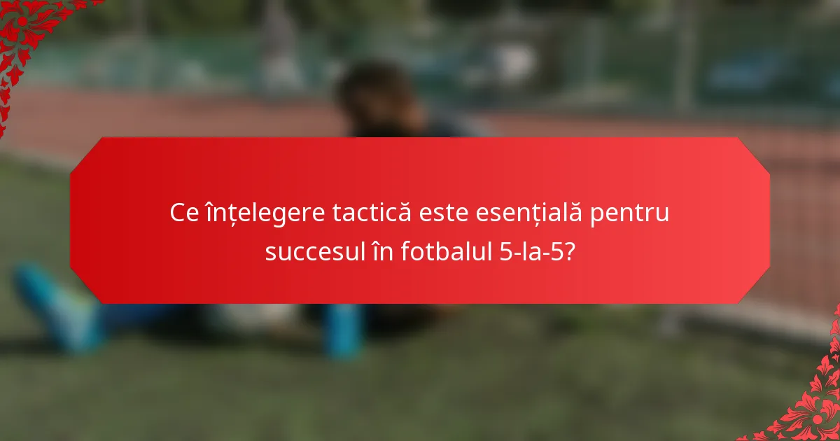 Ce înțelegere tactică este esențială pentru succesul în fotbalul 5-la-5?