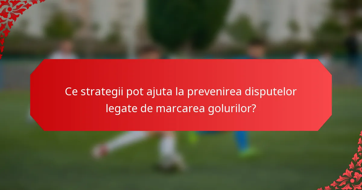 Ce strategii pot ajuta la prevenirea disputelor legate de marcarea golurilor?