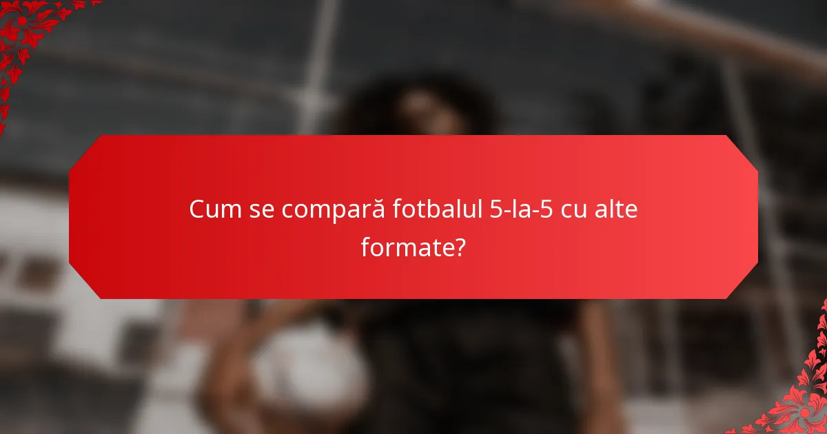 Cum se compară fotbalul 5-la-5 cu alte formate?