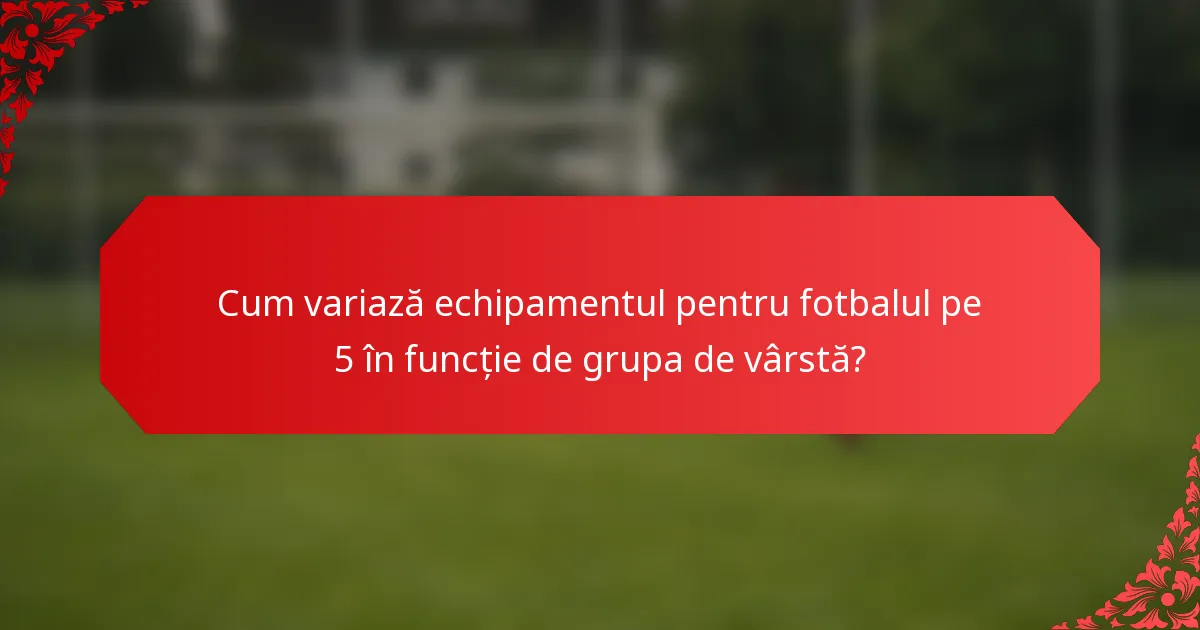 Cum variază echipamentul pentru fotbalul pe 5 în funcție de grupa de vârstă?