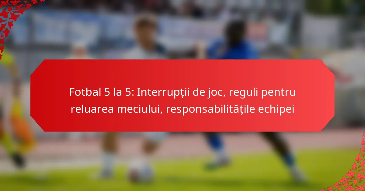 Fotbal 5 la 5: Interrupții de joc, reguli pentru reluarea meciului, responsabilitățile echipei